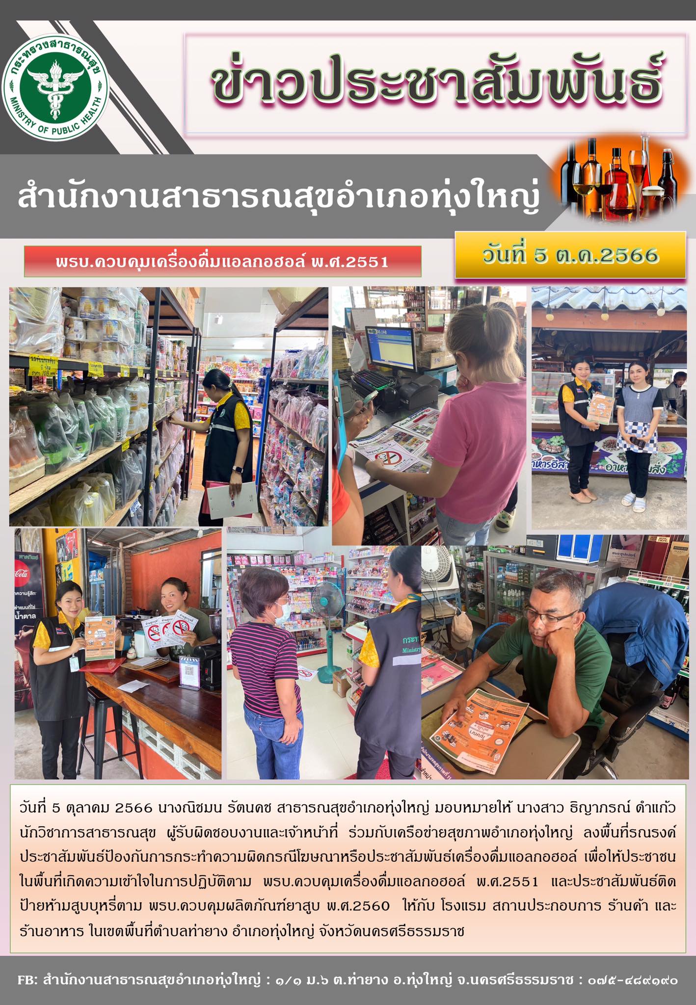 วันที่ 5 ตุลาคม 2566 นางณิชมน รัตนคช สาธารณสุขอำเภอทุ่งใหญ่ มอบหมายให้ นางสาว ธิญาภรณ์ ดำแก้ว นักวิชาการสาธารณสุข ผู้รับผิดชอบงานและเจ้าหน้าที่ ร่วมกับเครือข่ายสุขภาพอำเภอทุ่งใหญ่ ลงพื้นที่รณรงค์ประชาสัมพันธ์ป้องกันการกระทำความผิดกรณีโฆษณาหรือประชาสัมพันธ์เครื่องดื่มแอลกอฮอล์ เพื่อให้ประชาชนในพื้นที่เกิดความเข้าใจในการปฏิบัติตาม พรบ.ควบคุมเครื่องดื่มแอลกอฮอล์ พ.ศ.2551 และประชาสัมพันธ์ติดป้ายห้ามสูบบุหรี่ตาม พรบ.ควบคุมผลิตภัณฑ์ยาสูบ พ.ศ.2560 ให้กับ โรงแรม สถานประกอบการ ร้านค้า และร้านอาหาร ในเขตพื้นที่ตำบลท่ายาง อำเภอทุ่งใหญ่ จังหวัดนครศรีธรรมราช