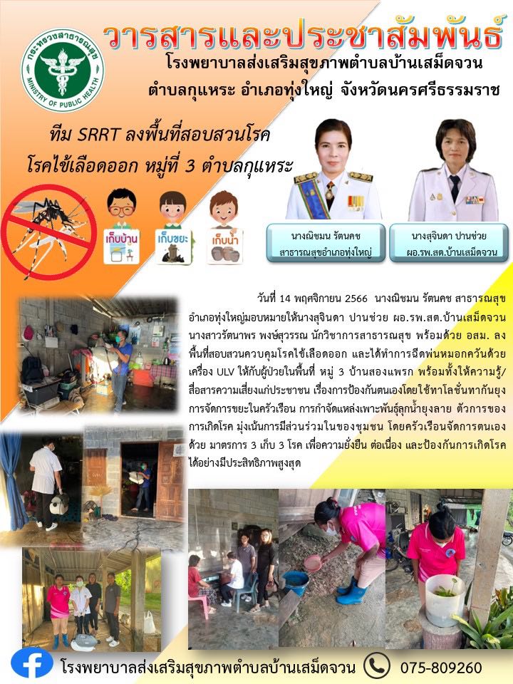 วันที่ 14 พฤศจิกายน 2566 นางณิชมน รัตนคช สาธารณสุขอำเภอทุ่งใหญ่มอบหมายให้นางสุจินดา ปานช่วย ผอ.รพ.สต.บ้านเสม็ดจวน นางสาวรัตนาพร พงษ์สุวรรณ นักวิชาการสาธารณสุข พร้อมด้วย อสม. ลงพื้นที่สอบสวนควบคุมโรคไข้เลือดออก และได้ทำการฉีดพ่นหมอกควันด้วยเครื่อง ULV ให้กับผู้ป่วยในพื้นที่ หมู่ 3 บ้านสองแพรก พร้อมทั้งให้ความรู้/สื่อสารความเสี่ยงแก่ประชาชน เรื่องการป้องกันตนเองโดยใช้ทาโลชั่นทากันยุง การจัดการขยะในครัวเรือน การกำจัดแหล่งเพาะพันธุ์ลุกน้ำยุงลาย ตัวการของการเกิดโรค มุ่งเน้นการมีส่วนร่วมในของชุมชน โดยครัวเรือนจัดการตนเองด้วย มาตรการ 3 เก็บ 3 โรค เพื่อความยั่งยืน ต่อเนื่อง และป้องกันการเกิดโรคได้อย่างมีประสิทธิภาพสูงสุด