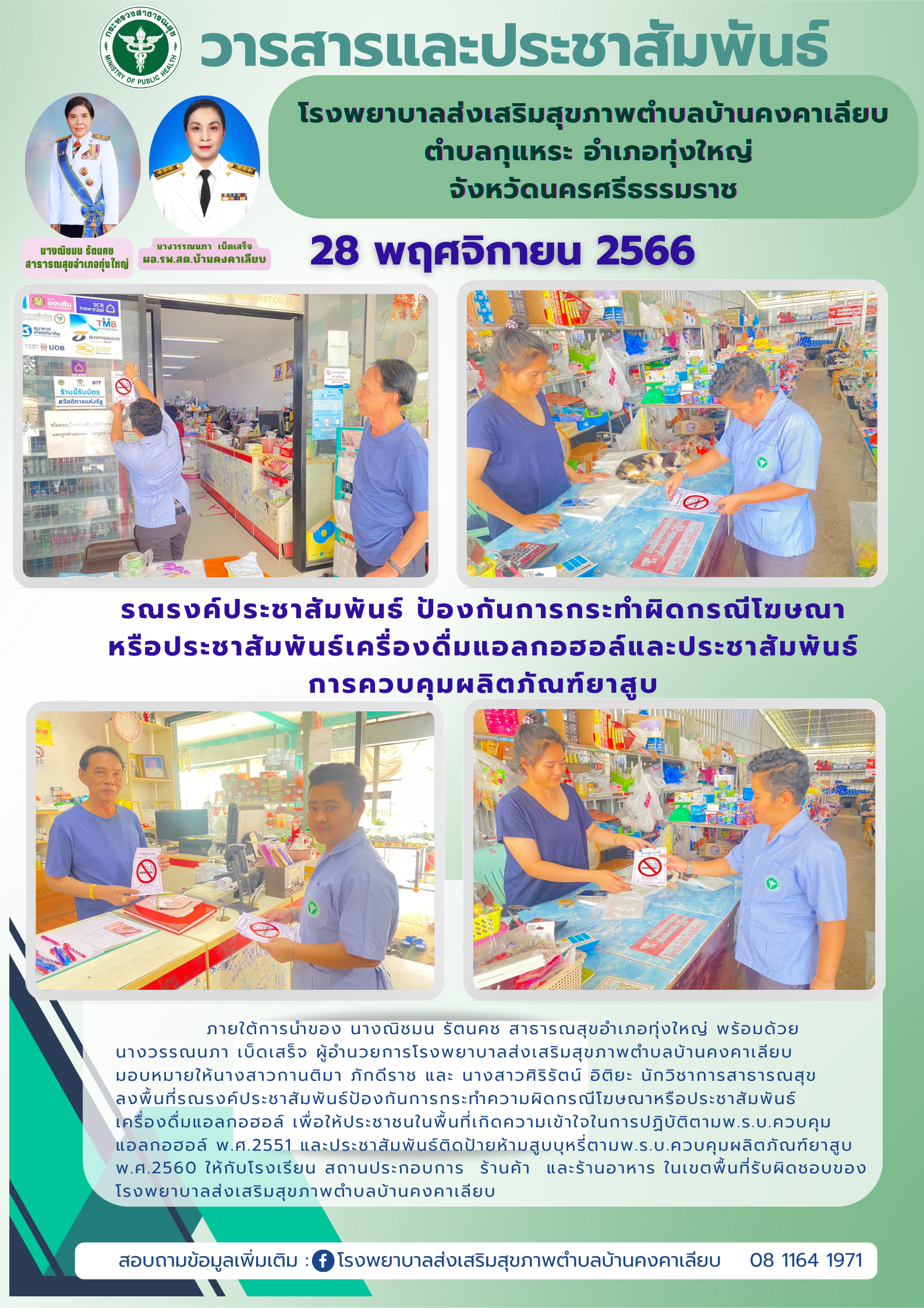 ภายใต้การนำของ นางณิชมน รัตนคช สาธารณสุขอำเภอทุ่งใหญ่ พร้อมด้วย
นางวรรณนภา เบ็ดเสร็จ ผู้อำนวยการโรงพยาบาลส่งเสริมสุขภาพตำบลบ้านคงคาเลียบ มอบหมายให้นางสาวกานติมา ภักดีราช และนางสาวศิริรัตน์ อิติยะ นักวิชาการสาธารณสุข ลงพื้นที่รณรงค์ประชาสัมพันธ์ป้องกันการกระทำความผิดกรณีโฆษณาหรือประชาสัมพันธ์เครื่องดื่มแอลกอฮอล์ เพื่อให้ประชาชนในพื้นที่เกิดความเข้าใจในการปฏิบัติตามพ.ร.บ.ควบคุมแอลกอฮอล์ พ.ศ.2551 และประชาสัมพันธ์ติดป้ายห้ามสูบบุหรี่ตามพ.ร.บ.ควบคุมผลิตภัณฑ์ยาสูบพ.ศ.2560  ให้กับโรงเรียน สถานประกอบการ  ร้านค้า  และร้านอาหาร ในเขตพื้นที่รับผิดชอบของโรงพยาบาลส่งเสริมสุขภาพตำบลบ้านคงคาเลียบ