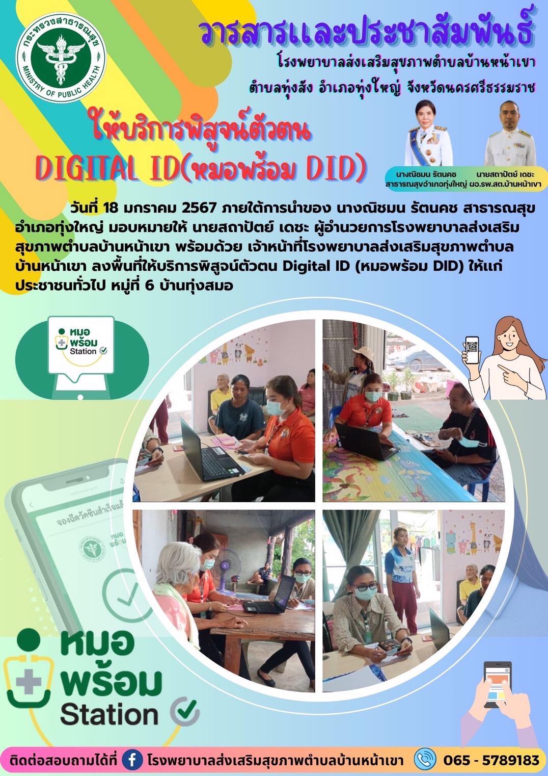 วันที่ 18 มกราคม 2567 ภายใต้การนำของ นางณิชมน รัตนคช สาธารณสุขอำเภอทุ่งใหญ่ มอบหมายให้ นายสถาปัตย์ เดชะ ผู้อำนวยการโรงพยาบาลส่งเสริม
สุขภาพตำบลบ้านหน้าเขา พร้อมด้วย เจ้าหน้าที่โรงพยาบาลส่งเสริมสุขภาพตำบล
บ้านหน้าเขา ลงพื้นที่ให้บริการพิสูจน์ตัวตน Digital ID (หมอพร้อม DID) ให้เเก่ ประชาชนทั่วไป หมู่ที่ 6 บ้านทุ่งสมอ