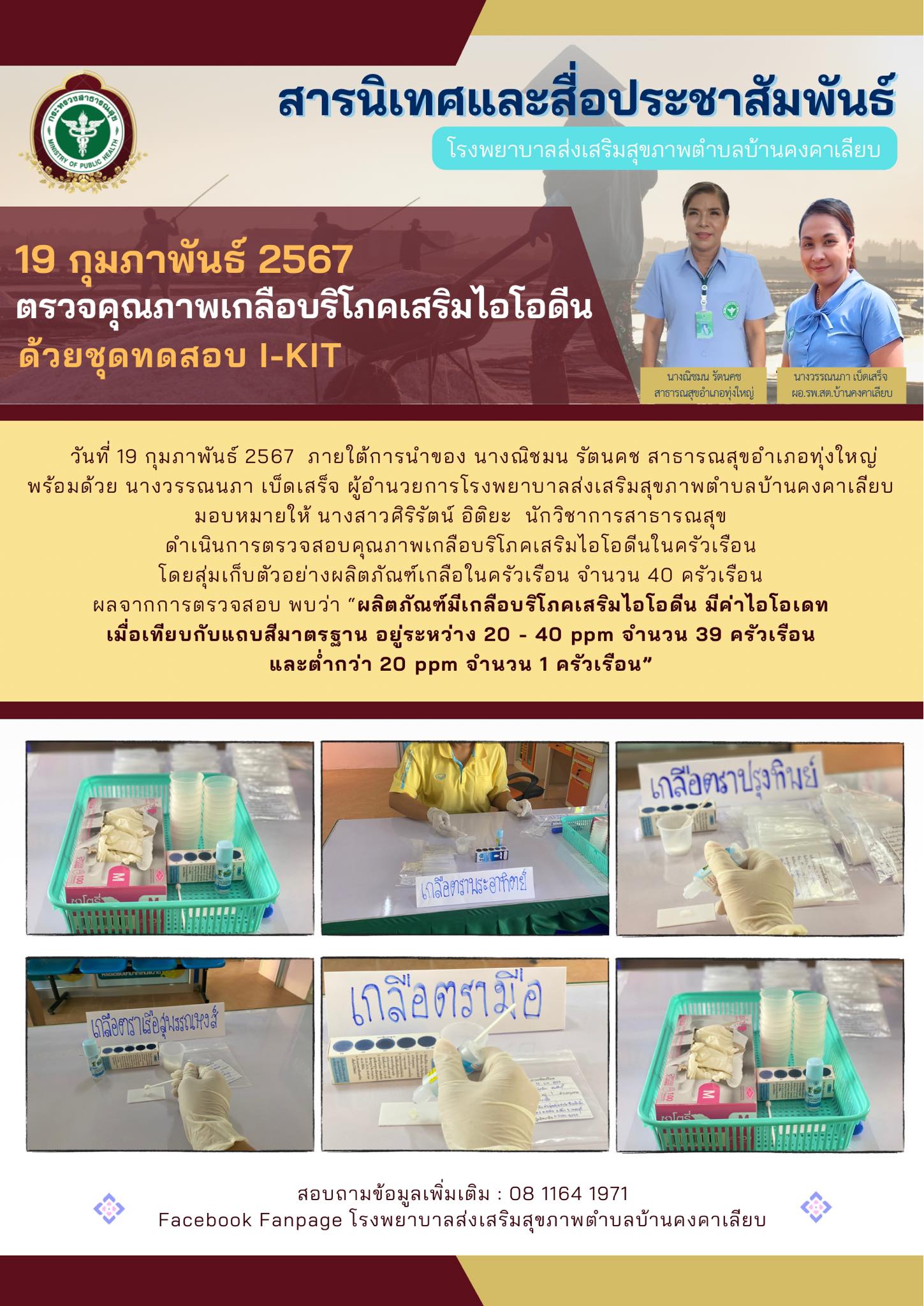 วันที่ 19 กุมภาพันธ์ 2567  ภายใต้การนำของ นางณิชมน รัตนคช สาธารณสุขอำเภอทุ่งใหญ่
พร้อมด้วย นางวรรณนภา เบ็ดเสร็จ ผู้อำนวยการโรงพยาบาลส่งเสริมสุขภาพตำบลบ้านคงคาเลียบ
มอบหมายให้ นางสาวศิริรัตน์ อิติยะ  นักวิชาการสาธารณสุข
ดำเนินการตรวจสอบคุณภาพเกลือบริโภคเสริมไอโอดีนในครัวเรือน
โดยสุ่มเก็บตัวอย่างผลิตภัณฑ์เกลือในครัวเรือน จำนวน 40 ครัวเรือน
ผลจากการตรวจสอบ พบว่า “ผลิตภัณฑ์มีเกลือบริโภคเสริมไอโอดีน มีค่าไอโอเดท
เมื่อเทียบกับแถบสีมาตรฐาน อยู่ระหว่าง 20 - 40 ppm จำนวน 39 ครัวเรือน
และต่ำกว่า 20 ppm จำนวน 1 ครัวเรือน”