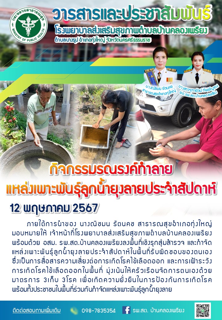 วันที่ 12 พฤษภาคม 2567 กิจกรรมรณรงค์ทำลายแหล่งเพาะพันธุ์ลูกน้ำยุงลายประจำสัปดาห์ ภายใต้การนำของ นางณิชมน รัตนคช สาธารณสุขอำเภอทุ่งใหญ่ มอบหมายให้ เจ้าหน้าที่โรงพยาบาลส่งเสริมสุขภาพตำบลบ้านคลองเพรียง พร้อมด้วย อสม. รพ.สต.บ้านคลองเพรียงลงพื้นที่เชิงรุกสุ่มสำรวจ และกำจัดแหล่งเพาะพันธุ์ลูกน้ำยุงลายประจำสัปดาห์ในพื้นที่รับผิดชอบของตนเอง ซึ่งเป็นการสื่อสารความเสี่ยงต่อการเกิดโรคไข้เลือดออก และการเฝ้าระวังการเกิดโรคไข้เลือดออกในพื้นที่ มุ่งเน้นให้ครัวเรือนจัดการตนเองด้วย มาตรการ 3เก็บ 3โรค เพื่อเกิดความยั่งยืนในการป้องกันการเกิดโรค พร้อมทั้งประชาชนในพื้นที่ร่วมกันกำจัดแหล่งเพาะพันธุ์ลูกน้ำยุงลาย