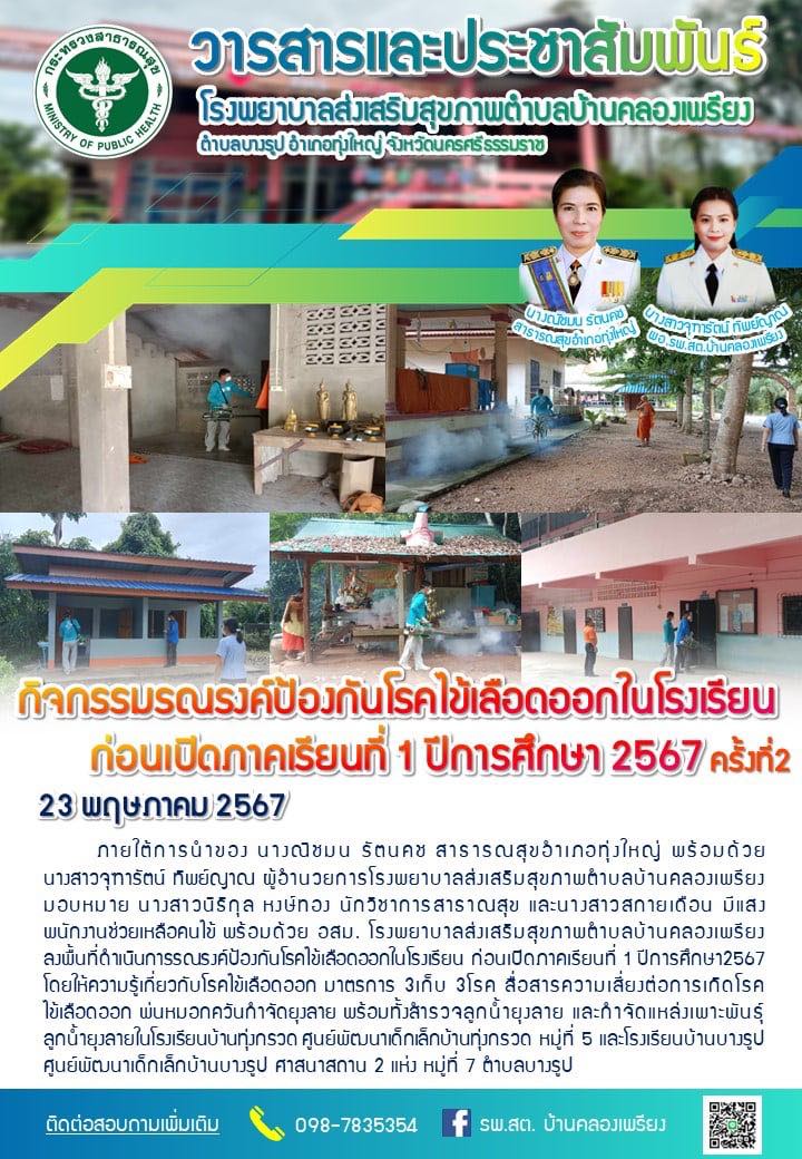 23 พฤษภาคม 2567
กิจกรรมรณรงค์ป้องกันโรคไข้เลือดออกในโรงเรียนก่อนเปิดภาคเรียนที่ 1 ปีการศึกษา 2567 
ภายใต้การนำของ นางณิชมน รัตนคช สาธารณสุขอำเภอทุ่งใหญ่ พร้อมด้วย นางสาวจุฑารัตน์ ทิพย์ญาณ ผู้อำน﻿วยการโรงพยาบาลส่งเสริมสุขภาพตำบลบ้านคลองเพรียง มอบหมาย นางสาวนิธิกุล หงษ์ทอง นักวิชาการสาธาณสุข และนางสาวสกายเดือน มีแสง พนักงานช่วยเหลือคนไข้ พร้อมด้วย อสม. โรงพยาบาลส่งเสริมสุขภาพตำบลบ้านคลองเพรียง ลงพื้นที่ดำเนินการรณรงค์ป้องกันโรคไข้เลือดออกในโรงเรียน ก่อนเปิดภาคเรียนที่ 1 ปีการศึกษา2567 โดยให้ความรู้เกี่ยวกับโรคไข้เลือดออก มาตรการ 3เก็บ 3โรค สื่อสารความเสี่ยงต่อการเกิดโรคไข้เลือดออก พ่นหมอกควันกำจัดยุงลาย พร้อมทั้งสำรวจลูกน้ำยุงลาย และกำจัดแหล่งเพาะพันธุ์ลูกน้ำยุงลายในโรงเรียนบ้านทุ่งกรวด ศูนย์พัฒนาเด็กเล็กบ้านทุ่งกรวด หมู่ที่ 5 และโรงเรียนบ้านบางรูป ศูนย์พัฒนาเด็กเล็กบ้านบางรูป ศาสนาสถาน 2 แห่ง หมู่ที่ 7 ตำบลบางรูป