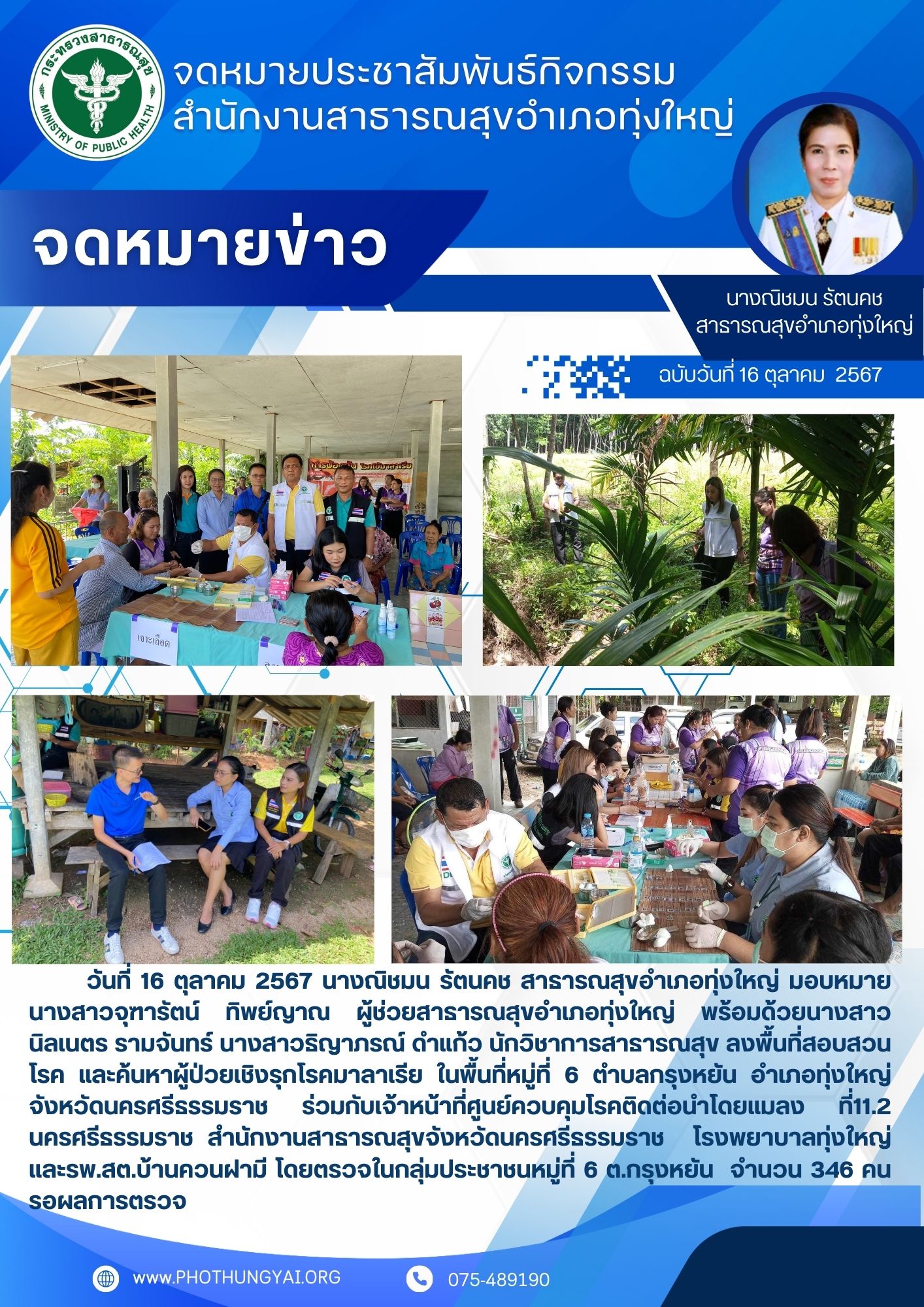 วันที่ 16 ตุลาคม 2567 นางณิชมน รัตนคช สาธารณสุขอำเภอทุ่งใหญ่ มอบหมายนางสาวจุฑารัตน์ ทิพย์ญาณ ผู้ช่วยสาธารณสุขอำเภอทุ่งใหญ่ พร้อมด้วยนางสาวนิลเนตร รามจันทร์ นางสาวธิญาภรณ์ ดำแก้ว นักวิชาการสาธารณสุข ลงพื้นที่ค้นหาผู้ป่วยเชิงรุกโรคมาลาเรีย ในพื้นที่ หมู่ที่ 6 ตำบลกรุงหยัน อำเภอทุ่งใหญ่ จังหวัดนครศรีธรรมราช ร่วมกับเจ้าหน้าที่ศูนย์ควบคุมโรคติดต่อนำโดยแมง ที่11.2 นครศรีธรรมราช สำนักงานสาธารณสุขจังหวัดนครศรีธรรมราช  โรงพยาบาลทุ่งใหญ่ และรพ.สต.บ้านควนฝามี โดยตรวจในกลุ่มประชาชนหมู่ที่ 6 ต.กรุงหยัน  จำนวน 346 คน รอผลการตรวจ